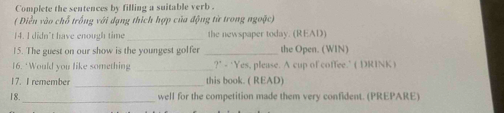 Complete the sentences by filling a suitable verb . 
( Điền vào chỗ trống với dạng thích hợp của động từ trong ngoặc) 
14. I didn't have enough time _the newspaper today. (READ) 
15. The guest on our show is the youngest golfer _the Open. (WIN) 
16. ‘Would you like something _?" - ‘Yes, please. A cup of coffee." ( DRINK ) 
17. I remember _this book. ( READ) 
18. _well for the competition made them very confident. (PREPARE)