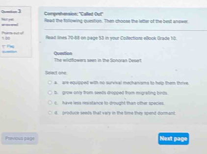 Quntion 3 Comprehension: "Called Out"
Nost yet
_
Nt dow ered Raad the folowing question. Then choose the letter of the best answer
Points out of Read lines 70-88 on page 53 in your Collections eBook Grade 10.
1 2
Question
The wildfowers seen in the Sonoran Desert
Select one:
a. are equipped with no survival mechanisms to help them thrive
b. grow only from seeds dropped from migrating birds.
c. have less resistance to drought than other species.
d. produce seeds that vary in the time they spend dormant
Previous page Next page