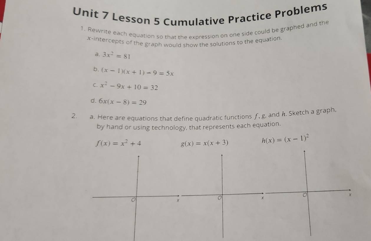 Lesson 5 Cumulative Practice Problems 
1. Rewrite each equation so that the expression on one side could be graphed and the 
x-intercepts of the graph would show the solutions to the equation. 
a. 3x^2=81
b. (x-1)(x+1)-9=5x
C. x^2-9x+10=32
d. 6x(x-8)=29
2. a. Here are equations that define quadratic functions f, g, and h. Sketch a graph, 
by hand or using technology, that represents each equation.
f(x)=x^2+4
g(x)=x(x+3)
h(x)=(x-1)^2