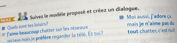 FACILE Suivez le modèle proposé et créez un dialogue. 
Moi aussi, j'adore ça, 
Quels sont tes loisirs? 
mais je n’aime pas du 
Jaime beaucoup chatter sur les réseaux 
sociaux mais je préfère regarder la télé. Et toi? tout chatter, c'est nul!