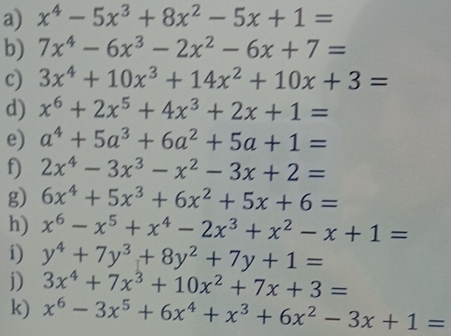 x^4-5x^3+8x^2-5x+1=
b) 7x^4-6x^3-2x^2-6x+7=
c) 3x^4+10x^3+14x^2+10x+3=
d) x^6+2x^5+4x^3+2x+1=
e) a^4+5a^3+6a^2+5a+1=
f) 2x^4-3x^3-x^2-3x+2=
g) 6x^4+5x^3+6x^2+5x+6=
h) x^6-x^5+x^4-2x^3+x^2-x+1=
i) y^4+7y^3+8y^2+7y+1=
j) 3x^4+7x^3+10x^2+7x+3=
k) x^6-3x^5+6x^4+x^3+6x^2-3x+1=