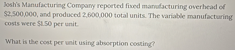 Josh’s Manufacturing Company reported fixed manufacturing overhead of
$2,500,000, and produced 2,600,000 total units. The variable manufacturing 
costs were $1.50 per unit. 
What is the cost per unit using absorption costing?