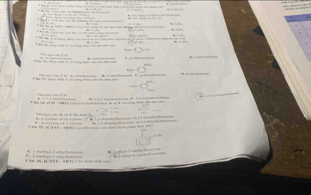 A. tewzone * Sau đây có thể tàm nhạt máy ting địch Br, trong C1 1, ở diều kiệu thường
Cầu 25. Khi được chiều sống, bensene có thể phân tng vớ 11 tạo thành sản phẩm năo7
Hy sikena hoặc =  ans v a  alo e
A.)=11.(1
1,11,17 . ,+1,+1,+1, o. C_-1H_4,AH_4
Cáu 26, Tính chất nào không phải của benzene
80° Fon
B.  T ác dụng với HNO
A. Táo dụng với B T ác đụng với dung dịch KMiO 
95
17. Chất nào san đây không thể chứa vòng bensene? D. Tác dụng với Ch. sà
toseor
CalI. n. C^--11_2 . ∴ 4^(-1),114 D. 1,11,11,2
Câu 28. |(1)||N||=|N|| 1 Công thức phần tó nào đưới đây không thể là của một arene?
A,4,H_2
B. C:11_2 C_14H_10 D. 1:11=
Cân 2 0.(7) át nào sm đây vó thể chứa vòng bensene?
3
A. C...11 ,C,11,11
B. C=11,418VC| 6.11.6:1.
Câu 30,A1 à đồng đâng của benzer  ne có công thức nguyên là  C:11, = Công thức phân từ cí aisA1i
A. C.11.
B. C:11_4 C C=11,11 D. c:11,c
Cău 31. Hợp chất X có công thức cầu tạo như sau
1_1C- -c°
Tên gọi của X là
A. m-chlorotoluene B. chlorobenzene C. p-chlorotoluene. D. o-chiorotoluene.
Câu 32. Hợp chất Y có công thức cầu tạo như sau:
NO_2
1 _1C
Tên gọi của Y à A. nitrobenzene. B. m-nitrobenzene. C. p-nitronbenzene. D. m-nitrotoluene
Cầu 33. Hợp chất Z có công thức cầu tạo như sau:
O ,N
40,
Tên gọi của Z là
D. 1,3,5-trinitrobenzene
A. 1,3, 5-nitrobenzene. B. 1,3,5-trinitrotoluene. C. 2,4,6-trinitrotoluene.
Câu 34.1CD-SBT] Cho các hydrocarbon X và Y có công thức cầu tạo sau:
  
. .. .
Tên gọi của x và V lần hượt là ‘ ?“ ’ . √ 
A. P=x ylene và m-x> lene.
C. m-xylene và 0-xy n e B. 1,2-dimethylbenzene và 1,3-dimethylbenzene.
D. l,3-dimethylbenzene và 1,2-dimethylbenzene.
Câu 35.|Cl'ST-SBT| Gọi tên arene sau theo danh pháp thay thể?
Cu
C_2H_3
A. 1-methyI-2-ethylbenzene. B. 1-ethyl-2-methylbenzene.
C. 2-methyl-1-ethylbenzene. D. 1-ethyl-6-methylbenzene.
Câu 36. [CTST - SBT] Cho hợp chất sau