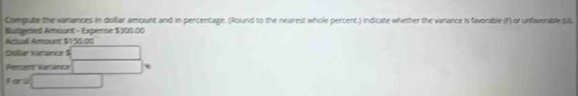 Compute the variances in dollilar ampunt and in percentage. (Round to the nearest whole percent.) Indicate whether the variance is favorable (F) or unfavorable (U). 
Budgeted Amount - Expense $310.00
Actuall Amoure $150:00
Dolar Varance $
Percen Vaçatce %
Forl