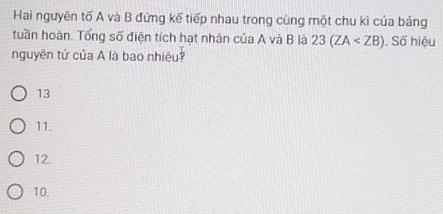 Hai nguyên tố A và B đứng kế tiếp nhau trong cùng một chu kì của bảng
tuần hoàn. Tổng số điện tích hạt nhân của A và B là 23(ZA , Số hiệu
nguyên tử của A là bao nhiêu?
13
11.
12.
10.