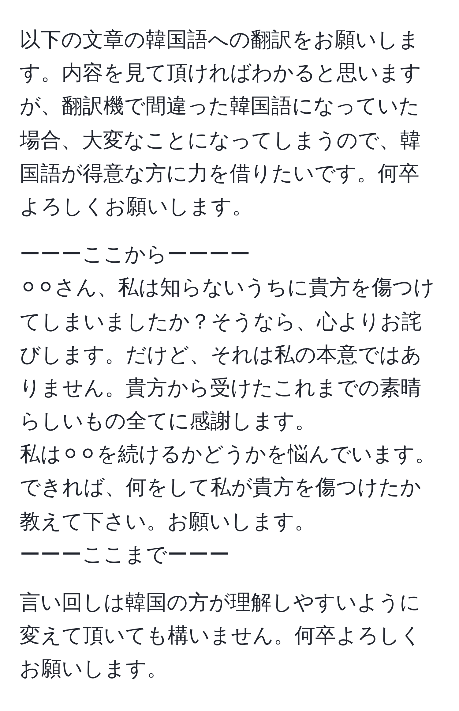 以下の文章の韓国語への翻訳をお願いします。内容を見て頂ければわかると思いますが、翻訳機で間違った韓国語になっていた場合、大変なことになってしまうので、韓国語が得意な方に力を借りたいです。何卒よろしくお願いします。

ーーーここからーーーー
⚪︎⚪︎さん、私は知らないうちに貴方を傷つけてしまいましたか？そうなら、心よりお詫びします。だけど、それは私の本意ではありません。貴方から受けたこれまでの素晴らしいもの全てに感謝します。
私は⚪︎⚪︎を続けるかどうかを悩んでいます。
できれば、何をして私が貴方を傷つけたか教えて下さい。お願いします。
ーーーここまでーーー

言い回しは韓国の方が理解しやすいように変えて頂いても構いません。何卒よろしくお願いします。