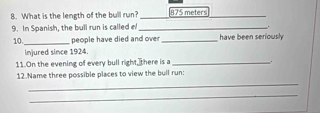 What is the length of the bull run?_ 
_
875 meters
9. In Spanish, the bull run is called el_ 
. 
10._ people have died and over _have been seriously 
injured since 1924. 
11.On the evening of every bull right, there is a_ 
12.Name three possible places to view the bull run: 
_ 
_