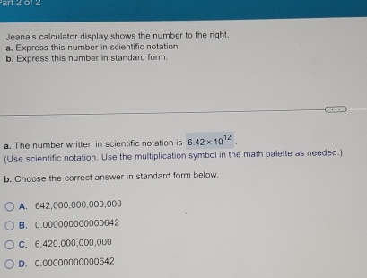 art 2 01 2
Jeana's calculator display shows the number to the right.
a. Express this number in scientific notation.
b. Express this number in standard form.
a. The number written in scientific notation is 6.42* 10^(12)
(Use scientific notation. Use the multiplication symbol in the math palette as needed.)
b. Choose the correct answer in standard form below.
A. 642,000,000,000,000
B. 0.000000000000642
C. 6,420,000,000,000
D. 0.00000000000642