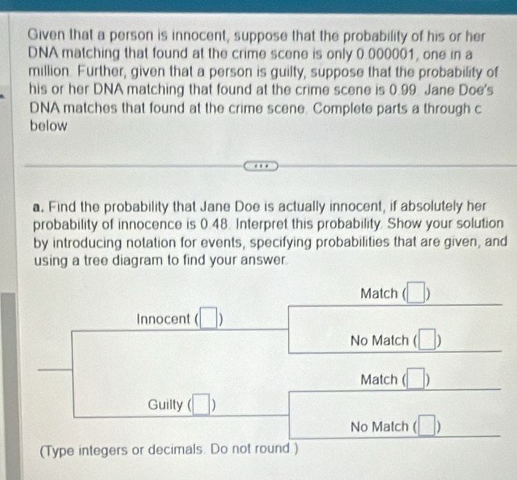 Given that a person is innocent, suppose that the probability of his or her 
DNA matching that found at the crime scene is only 0.000001, one in a 
million. Further, given that a person is guilty, suppose that the probability of 
his or her DNA matching that found at the crime scene is 0.99. Jane Doe's 
DNA matches that found at the crime scene. Complete parts a through c 
below 
a. Find the probability that Jane Doe is actually innocent, if absolutely her 
probability of innocence is 0.48. Interpret this probability. Show your solution 
by introducing notation for events, specifying probabilities that are given, and 
using a tree diagram to find your answer. 
Match (□ )
Innocent ( □ 
No Match beginpmatrix □ endpmatrix
Match beginpmatrix □ endpmatrix
Guilty beginpmatrix □ endpmatrix
No Match (□ ) 
(Type integers or decimals. Do not round.)