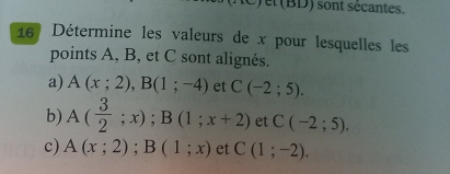 el (BD) sont sécantes. 
16 Détermine les valeurs de x pour lesquelles les 
points A, B, et C sont alignés. 
a) A(x;2), B(1;-4) et C(-2;5). 
b) A( 3/2 ;x); B(1;x+2) et C(-2;5). 
c) A(x;2); B(1;x) et C(1;-2).