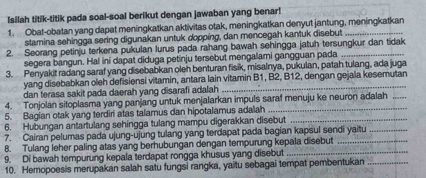 Isilah titik-titik pada soal-soal berikut dengan jawaban yang benar! 
1. Obat-obatan yang dapat meningkatkan aktivitas otak, meningkatkan denyut jantung, meningkatkan 
stamina sehingga sering digunakan untuk dopping, dan mencegah kantuk disebut 
2. Seorang petinju terkena pukulan lurus pada rahang bawah sehingga jatuh tersungkur dan tidak 
segera bangun. Hal ini dapat diduga petinju tersebut mengalami gangguan pada 
3. Penyakit radang saraf yang disebabkan oleh benturan fisik, misalnya, pukulan, patah tulang, ada juga 
yang disebabkan oleh defisiensi vitamin, antara lain vitamin B1, B2, B12, dengan gejala kesemutan 
dan terasa sakit pada daerah yang disarafi adalah 
4. Tonjolan sitoplasma yang panjang untuk menjalarkan impuls saraf menuju ke neuron adalah_ 
5. Bagian otak yang terdiri atas talamus dan hipotalamus adalah_ 
6. Hubungan antartulang sehingga tulang mampu digerakkan disebut_ 
7. Cairan pelumas pada ujung-ujung tulang yang terdapat pada bagian kapsul sendi yaitu_ 
8. Tulang leher paling atas yang berhubungan dengan tempurung kepala disebut_ 
9. Di bawah tempurung kepala terdapat rongga khusus yang disebut_ 
10. Hemopoesis merupakan salah satu fungsi rangka, yaitu sebagai tempat pembentukan_