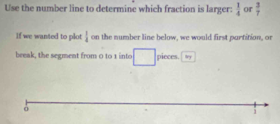 Use the number line to determine which fraction is larger:  1/4  or  3/7 
If we wanted to plot  1/4  on the number line below, we would first partition, or 
break, the segment from 0 to 1 into pieces. I try