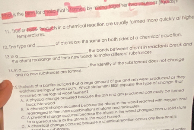 ot is the ferm for a solid that is formed by mixing together two solutions (liquids) 
11. True or Ealse-Products in a chemical reaction are usually formed more quickly at highe
temperafures.
12. The type and_ of atoms are the same on both sides of a chemical equation.
13. In a _ the bonds between atoms in reactants break and 
the atoms rearrange and form new bonds to make different substances.
the identity of the substances does nof change 
14. ln a
_
and no new substances are formed.
15.Students at a bonfire noticed that a large amount of gas and ash were produced as they
watched the logs of wood burn. Which statement BEST explains the type of change that
occurred as the logs of wood burned?
A. A physical change occurred because the ash and gas produced can easily be turned
back into wood.
B. A chemical change occurred because the atoms in the wood reacted with oxygen and
rearranged to form new combinations of afoms and molecules.
C. A physical change occurred because the atoms in the wood changed from a solid-state
to a gaseous state as the atoms in the wood burned.
D. A chemical change occurred because a chemical reaction occurs any time heat is
water