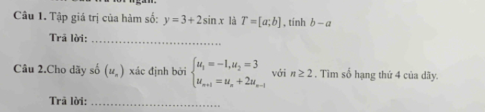 Tập giá trị của hàm số: y=3+2sin x là T=[a;b] , tính b-a
Trā lời:_ 
Câu 2.Cho dãy số (u_n) xác định bởi beginarrayl u_1=-1,u_2=3 u_n+1=u_n+2u_n-1endarray. với n≥ 2. Tìm số hạng thứ 4 của dãy. 
rā lời:_