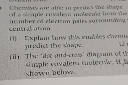 Chemists are able to predict the shape 
of a simple covalent molecule from the 
number of electron pairs surrounding . 
central atom. 
(i) Explain how this enables chemis 
predict the shape. (2 
(ii) The ‘dot-and-cross´ diagram of th 
simple covalent molecule, H_3B
shown below.