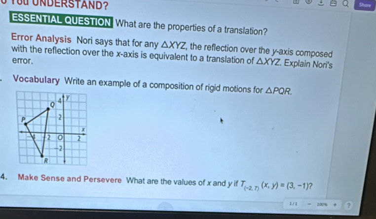 You UNDERSTAND? 
Share 
ESSENTIAL QUESTION. What are the properties of a translation? 
Error Analysis Nori says that for any △ XYZ , the reflection over the y-axis composed 
with the reflection over the x-axis is equivalent to a translation of △ XYZ. Explain Nori's 
error. 
. Vocabulary Write an example of a composition of rigid motions for △ PQR. 
4. Make Sense and Persevere What are the values of x and y if T_(-2,7)(x,y)=(3,-1) ? 
1 / 1 - 100% + ?