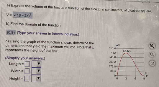 Express the volume of the box as a function of the side x, in centimeters, of a cut-out square.
V=x(18-2x)^2
b) Find the domain of the function.
(0,9) (Type your answer in interval notation.)
c) Using the graph of the function shown, determine the
dimensions that yield the maximum volume. Note that x
represents the height of the box. 
(Simplify your answers.) 
z
Length = □
Width =□
Height = □