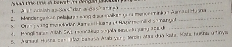 Isilah titik-titik di bawah ini dengan jawaban yang 
1. Allah adalah as-Sami' dan al-Başir artinya 
2. Mendengarkan pelajaran yang disampaikan guru mencerminkan Asmaul Husna 
3. Orang yang meneladan Asmaul Husna al-Başi memiliki semangat 
4. Penglihatan Allah Swt. mencakup segala sesuatu yang ada di 
5. Asmaul Husna dari lafaz bahasa Arab yang terdiri atas dua kata. Kata husna artinya