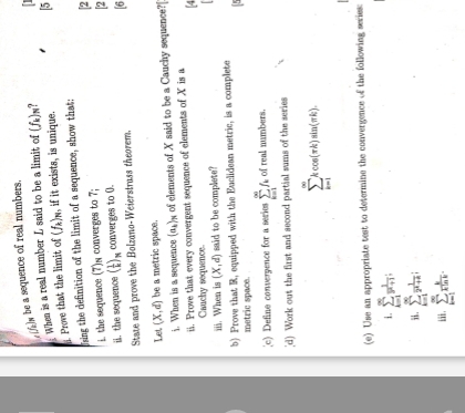 (/a)w be a sequence of real numbers. 
Prove that the limit of When is a real number L said to be a limit of (f_k)_N
(f_k)_N , if it exists, is unique. 5 
fsing the definition of the limit of a sequence, show that; 
the sequence (7)s converges to 7; [2 
ii. the sequenoe ( 1/k )_n converges to 0. 2
State and prove the Bolzano-Weierstrass theorem. [6 
Let (X,d) be a metric space. 
i. When is a sequence (a_k)_N of elements of X said to be a Cauchy sequence?[ 
i. Prove that every convergent sequence of elements of X is a 
[4 
Cauchy sequence. 
iii. When is (X,d) said to be complete? 
b) Prove that R, equipped with the Euclidean metric, is a complete 
metric space. 
[c) Define convergence for a series sumlimits _(k=1)^(∈fty)f_k of real numbers. 
_d) Work out the first and second partial sums of the series
sumlimits _(k=1)^(∈fty)kcos (π k)sin (π k). 
(e) Use an appropriate test to determine the convergence of the following series:
sumlimits _(k=1)^(∈fty) 1/3^k+1 . sumlimits _(k=1)^(∈fty) 1/2^k+a ; 
ii . sumlimits _(k=1)^(∈fty) k/kln k .