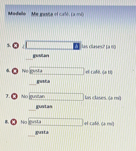 Modelo Me gusta el café. (a mí) 
5. 2 □ _ las clases? (a ti)
11 gustan 
6. No gusta □ □ □ □ □ □ □ □ 11 el café. (a ti) 
_
11 gusta 
7. ❷ No gustan 11111 las clases. (a mí) 
gustan 
8. ∞ No gusta □ □ □ □ □ el café. (a mí) 
_ 
gusta