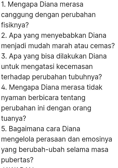 Mengapa Diana merasa 
canggung dengan perubahan 
fisiknya? 
2. Apa yang menyebabkan Diana 
menjadi mudah marah atau cemas? 
3. Apa yang bisa dilakukan Diana 
untuk mengatasi kecemasan 
terhadap perubahan tubuhnya? 
4. Mengapa Diana merasa tidak 
nyaman berbicara tentang 
perubahan ini dengan orang 
tuanya? 
5. Bagaimana cara Diana 
mengelola perasaan dan emosinya 
yang berubah-ubah selama masa 
pubertas?