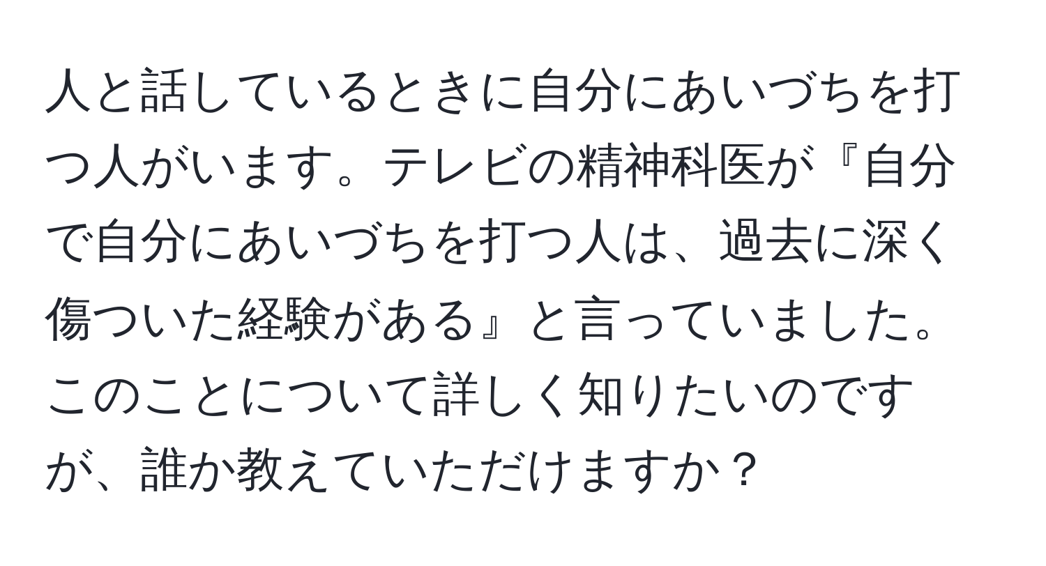 人と話しているときに自分にあいづちを打つ人がいます。テレビの精神科医が『自分で自分にあいづちを打つ人は、過去に深く傷ついた経験がある』と言っていました。このことについて詳しく知りたいのですが、誰か教えていただけますか？