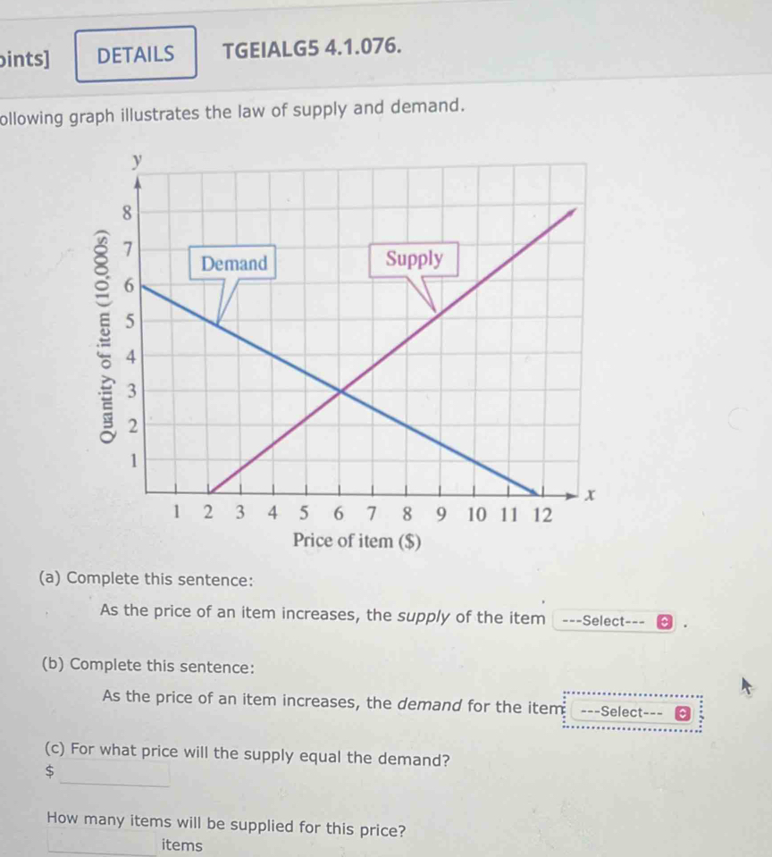 ints] DETAILS TGEIALG5 4.1.076. 
ollowing graph illustrates the law of supply and demand. 
Price of item ($) 
(a) Complete this sentence: 
As the price of an item increases, the supply of the item ===Select=== 
(b) Complete this sentence: 
As the price of an item increases, the demand for the item ---Select--- 
(c) For what price will the supply equal the demand? 
_
$
How many items will be supplied for this price? 
items