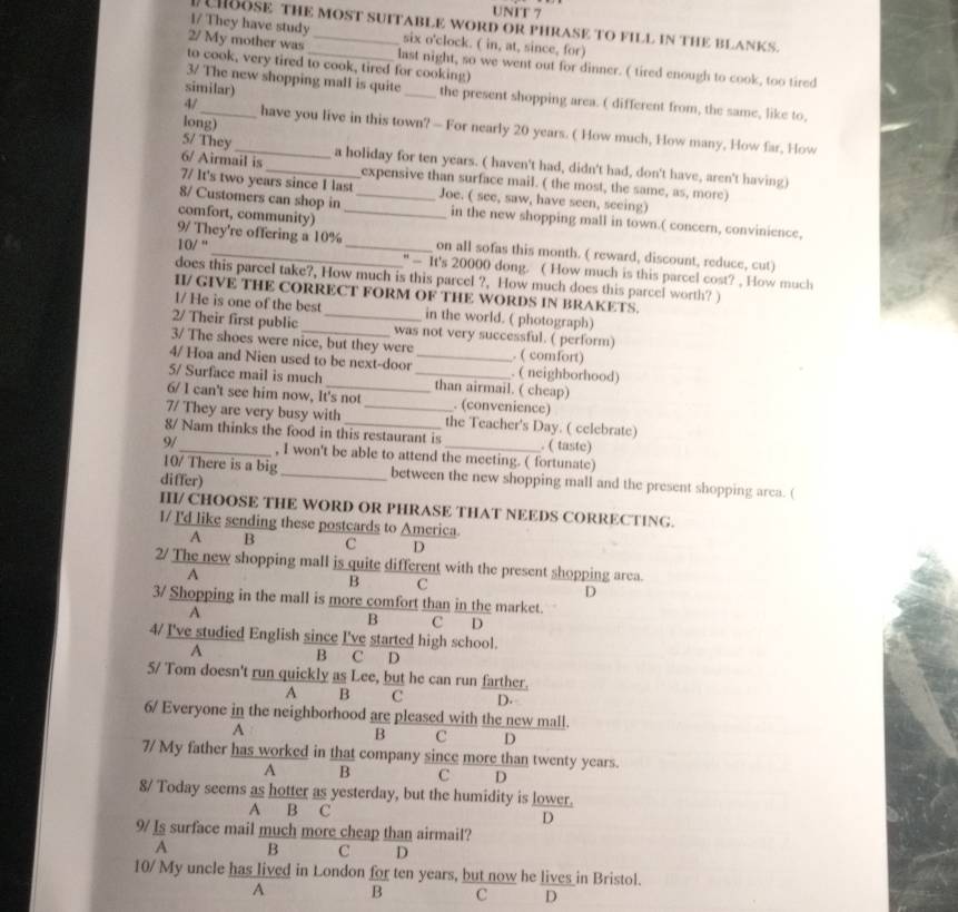 HBOSE THE MOST SUITABLE WORD OR PHRASE TO FILL IN THE BLANKS.
1/ They have study six o'clock. ( in, at, since, for)
2/ My mother was _last night, so we went out for dinner. ( tired enough to cook, too tired
to cook, very tired to cook, tired for cooking)
similar)
3/ The new shopping mall is quite_ the present shopping area. ( different from, the same, like to,
long)
4/_ have you live in this town? — For nearly 20 years. ( How much, How many, How far, How
5/ They_ a holiday for ten years. ( haven't had, didn't had, don't have, aren't having)
6/ Airmail is_ expensive than surface mail. ( the most, the same, as, more)
7/ It's two years since I last
8/ Customers can shop in _Joe. ( see, saw, have seen, seeing)
comfort, community)_
in the new shopping mall in town.( concern, convinience,
9/ They're offering a 10% on all sofas this month. ( reward, discount, reduce, cut)
10/ ''_ _" — It's 20000 dong. ( How much is this parcel cost? , How much
does this parcel take?, How much is this parcel ?, How much does this parcel worth? )
H/ GIVE THE CORRECT FORM OF THE WORDS IN BRAKETS.
1/ He is one of the best in the world. ( photograph)
2/ Their first public _was not very successful. ( perform)
3/ The shoes were nice, but they were . ( comfort)
4/ Hoa and Nien used to be next-door _. ( neighborhood)
5/ Surface mail is much _than airmail. ( cheap)
6/ I can't see him now, It's not_ . (convenience)
7/ They are very busy with the Teacher's Day. ( celebrate)
8/ Nam thinks the food in this restaurant is . ( taste)
9/_ , I won't be able to attend the meeting. ( fortunate)
10/ There is a big_ between the new shopping mall and the present shopping arca. (
differ)
H/ CHOOSE THE WORD OR PHRASE THAT NEEDS CORRECTING.
I/ I'd like sending these postcards to America.
A B C D
2/ The new shopping mall is quite different with the present shopping area.
A
B C
D
3/ Shopping in the mall is more comfort than in the market.
A
B C D
4/ I've studied English since I've started high school.
A B C D
5/ Tom doesn't run quickly as Lee, but he can run farther.
A B C D.
6/ Everyone in the neighborhood are pleased with the new mall.
A
B C D
7/ My father has worked in that company since more than twenty years.
A B C D
8/ Today seems as hotter as yesterday, but the humidity is lower.
A B C D
9/ Is surface mail much more cheap than airmail?
A B C D
10/ My uncle has lived in London for ten years, but now he lives in Bristol.
A B C D