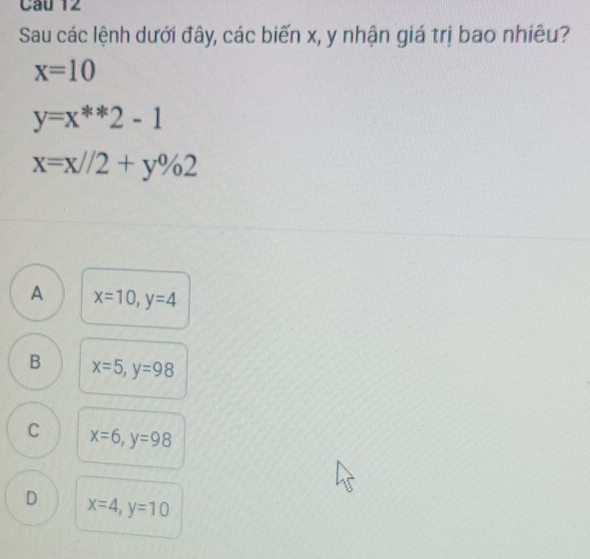 Sau các lệnh dưới đây, các biến x, y nhận giá trị bao nhiêu?
x=10
y=x^(**)2-1
x=x//2+y% 2
A x=10, y=4
B x=5, y=98
C x=6, y=98
D x=4, y=10