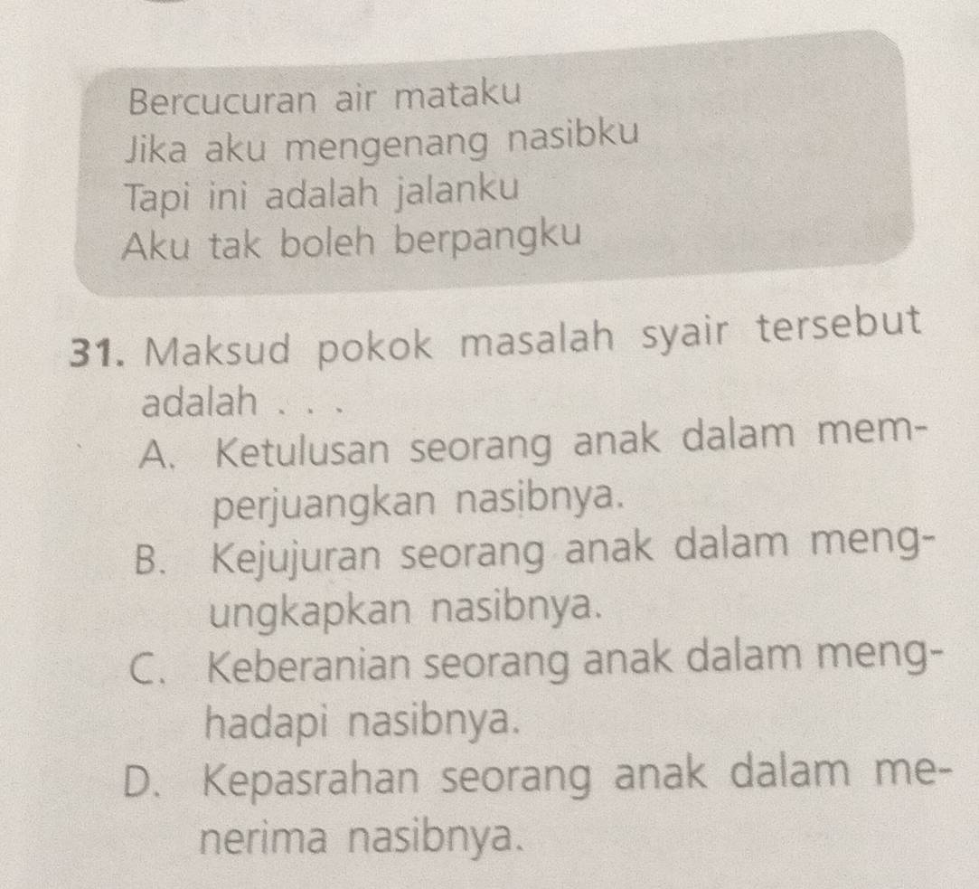 Bercucuran air mataku
Jika aku mengenang nasibku
Tapi ini adalah jalanku
Aku tak boleh berpangku
31. Maksud pokok masalah syair tersebut
adalah . . .
A. Ketulusan seorang anak dalam mem-
perjuangkan nasibnya.
B. Kejujuran seorang anak dalam meng-
ungkapkan nasibnya.
C. Keberanian seorang anak dalam meng-
hadapi nasibnya.
D. Kepasrahan seorang anak dalam me-
nerima nasibnya.