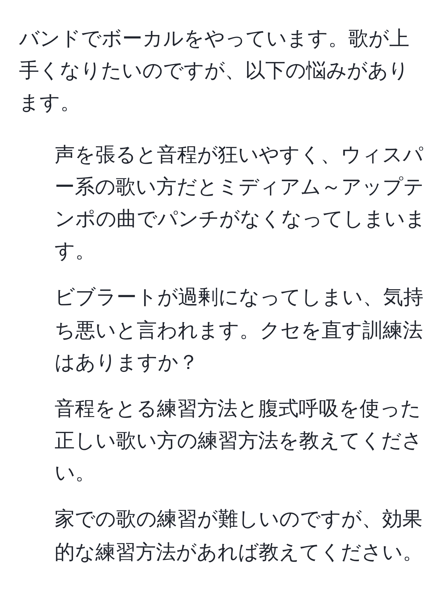 バンドでボーカルをやっています。歌が上手くなりたいのですが、以下の悩みがあります。  
1. 声を張ると音程が狂いやすく、ウィスパー系の歌い方だとミディアム～アップテンポの曲でパンチがなくなってしまいます。  
2. ビブラートが過剰になってしまい、気持ち悪いと言われます。クセを直す訓練法はありますか？  
3. 音程をとる練習方法と腹式呼吸を使った正しい歌い方の練習方法を教えてください。  
4. 家での歌の練習が難しいのですが、効果的な練習方法があれば教えてください。