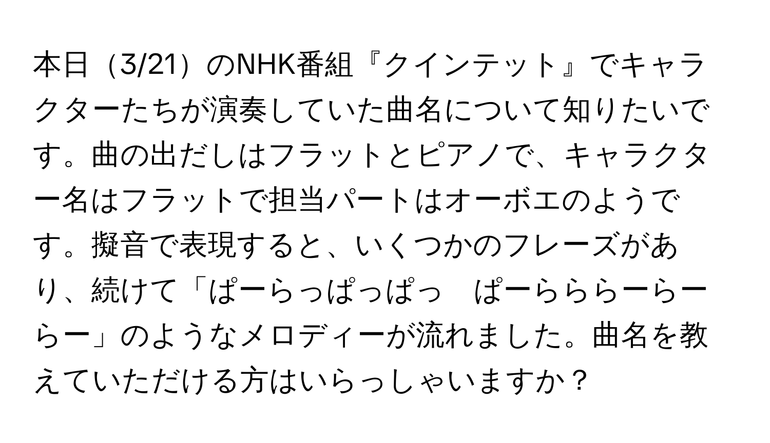 本日3/21のNHK番組『クインテット』でキャラクターたちが演奏していた曲名について知りたいです。曲の出だしはフラットとピアノで、キャラクター名はフラットで担当パートはオーボエのようです。擬音で表現すると、いくつかのフレーズがあり、続けて「ぱーらっぱっぱっ　ぱーらららーらーらー」のようなメロディーが流れました。曲名を教えていただける方はいらっしゃいますか？