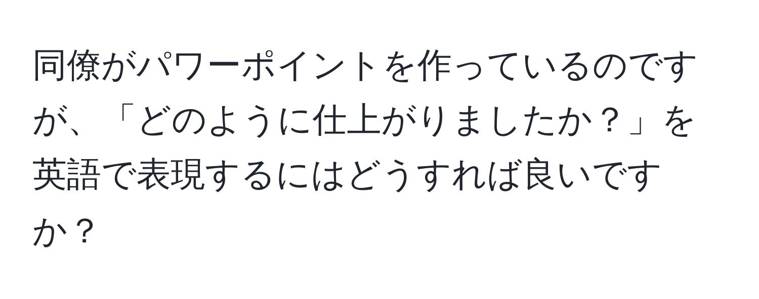 同僚がパワーポイントを作っているのですが、「どのように仕上がりましたか？」を英語で表現するにはどうすれば良いですか？