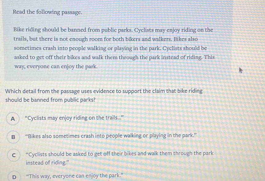 Read the following passage.
Bike riding should be banned from public parks. Cyclists may enjoy riding on the
trails, but there is not enough room for both bikers and walkers. Bikes also
sometimes crash into people walking or playing in the park. Cyclists should be
asked to get off their bikes and walk them through the park instead of riding. This
way, everyone can enjoy the park.
Which detail from the passage uses evidence to support the claim that bike riding
should be banned from public parks?
A “Cyclists may enjoy riding on the trails...”
B “Bikes also sometimes crash into people walking or playing in the park.”
C “Cyclists should be asked to get off their bikes and walk them through the park
instead of riding.”
D “This way, everyone can enjoy the park.”