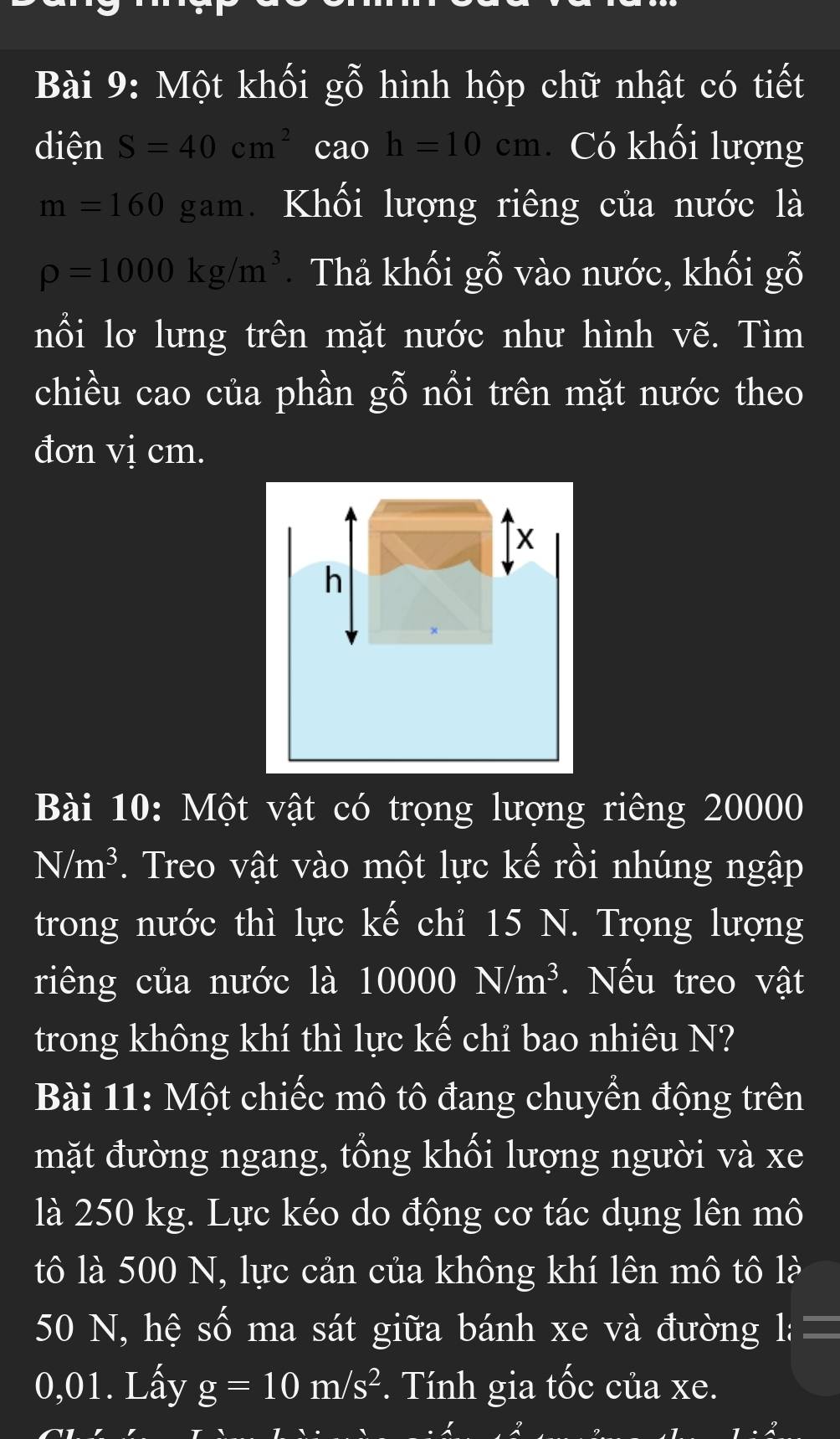 Một khối gỗ hình hộp chữ nhật có tiết 
diện S=40cm^2 cao h=10cm Có khối lượng
m=160gam Khối lượng riêng của nước là
rho =1000kg/m^3 Thả khối gỗ vào nước, khối gỗ 
nổi lơ lưng trên mặt nước như hình vẽ. Tìm 
chiều cao của phần gỗ nổi trên mặt nước theo 
đơn vị cm.
x
h
Bài 10: Một vật có trọng lượng riêng 20000
N/m^3. Treo vật vào một lực kế rồi nhúng ngập 
trong nước thì lực kế chỉ 15 N. Trọng lượng 
riêng của nước là 10000 N/m^3. Nếu treo vật 
trong không khí thì lực kế chỉ bao nhiêu N? 
Bài 11: Một chiếc mô tô đang chuyển động trên 
mặt đường ngang, tổng khối lượng người và xe 
là 250 kg. Lực kéo do động cơ tác dụng lên mô 
tô là 500 N, lực cản của không khí lên mô tô là
50 N, hệ số ma sát giữa bánh xe và đường 1:=
0,01. Lấy g=10m/s^2. Tính gia tốc của xe.