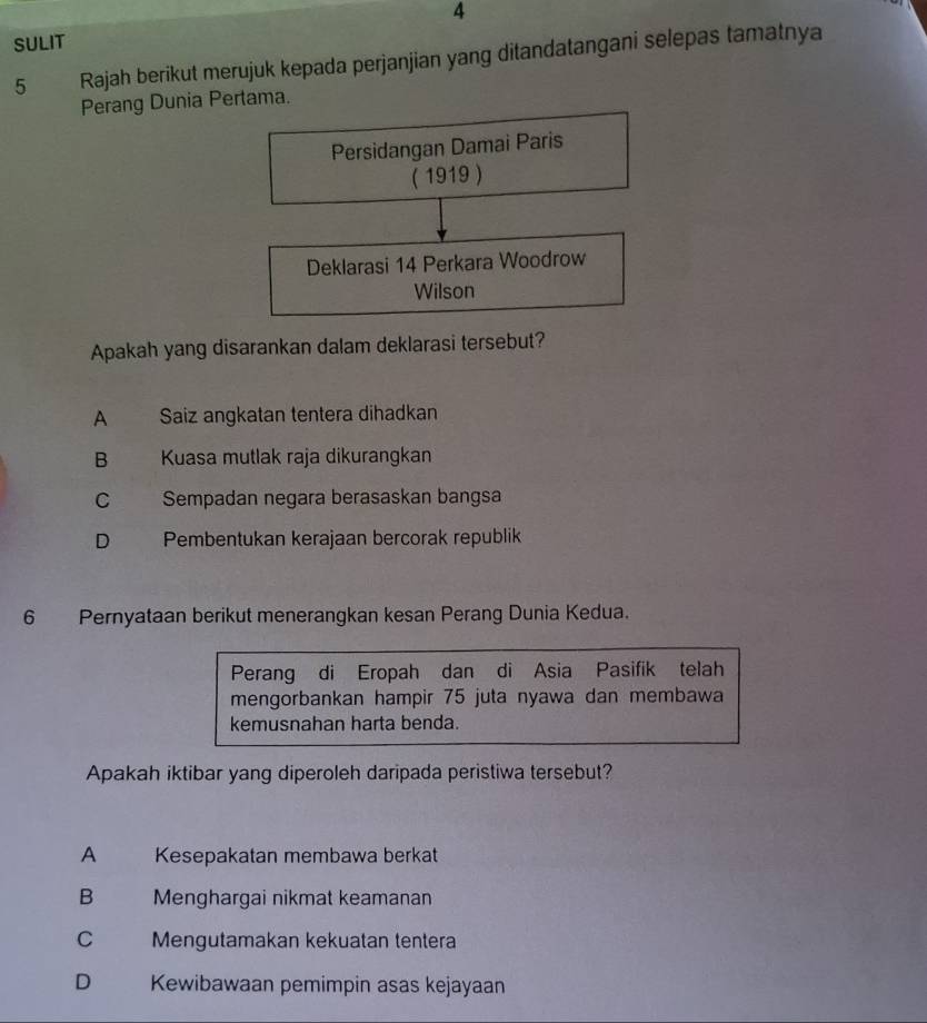 SULIT
5 Rajah berikut merujuk kepada perjanjian yang ditandatangani selepas tamatnya
Perang Dunia Pertama.
Persidangan Damai Paris
( 1919 )
Deklarasi 14 Perkara Woodrow
Wilson
Apakah yang disarankan dalam deklarasi tersebut?
A Saiz angkatan tentera dihadkan
B Kuasa mutlak raja dikurangkan
C Sempadan negara berasaskan bangsa
D . Pembentukan kerajaan bercorak republik
6 Pernyataan berikut menerangkan kesan Perang Dunia Kedua.
Perang di Eropah dan di Asia Pasifik telah
mengorbankan hampir 75 juta nyawa dan membawa
kemusnahan harta benda.
Apakah iktibar yang diperoleh daripada peristiwa tersebut?
A Kesepakatan membawa berkat
B Menghargai nikmat keamanan
C Mengutamakan kekuatan tentera
D Kewibawaan pemimpin asas kejayaan