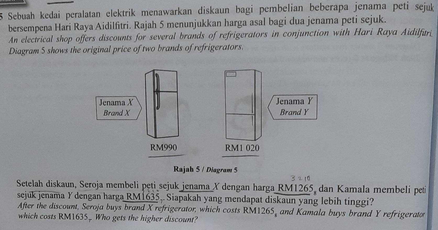 Sebuah kedai peralatan elektrik menawarkan diskaun bagi pembelian beberapa jenama peti sejuk 
bersempena Hari Raya Aidilfitri. Rajah 5 menunjukkan harga asal bagi dua jenama peti sejuk. 
An electrical shop offers discounts for several brands of refrigerators in conjunction with Hari Raya Aidilfitri 
Diagram 5 shows the original price of two brands of refrigerators. 
Rajah 5 / Diagram 5 
Setelah diskaun, Seroja membeli peti sejuk jenama Y dengan harga RM1265, dan Kamala membeli peti 
sejuk jenama Y dengan harga RM1635,. Siapakah yang mendapat diskaun yang lebih tinggi? 
After the discount, Seroja buys brand X refrigerator, which costs RM1 265_8 and Kamala buys brand Y refrigerator 
which costs RM1635 Who gets the higher discount?