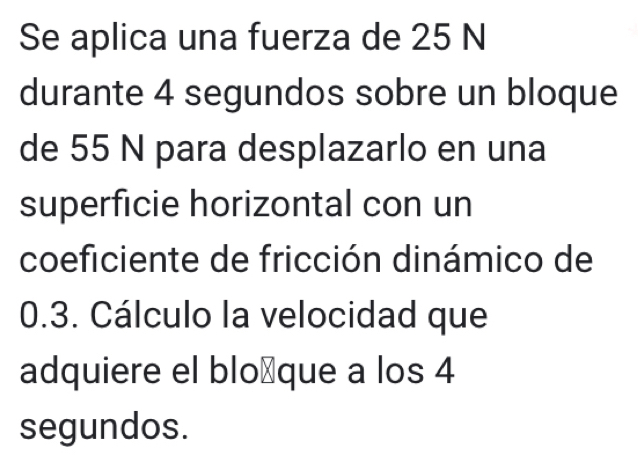 Se aplica una fuerza de 25 N
durante 4 segundos sobre un bloque 
de 55 N para desplazarlo en una 
superficie horizontal con un 
coeficiente de fricción dinámico de
0.3. Cálculo la velocidad que 
adquiere el blo⊥que a los 4
segundos.