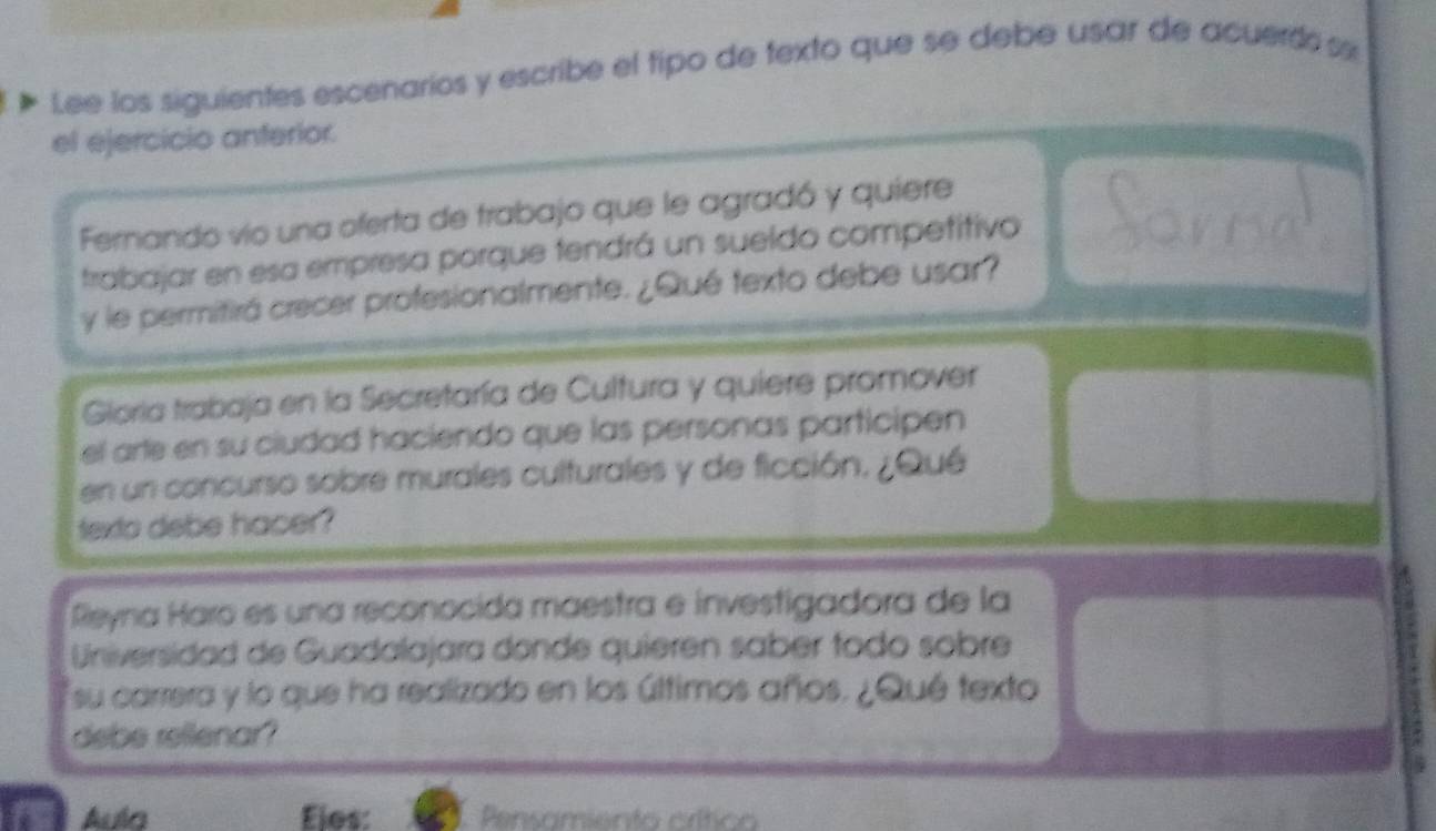 Lee los siguientes escenarios y escribe el tipo de texto que se debe usar de acuerdos 
el ejercicio anterior. 
Fernando vío una oferta de trabajo que le agradó y quiere 
trabajar en esa empresa porque tendrá un sueldo competitivo 
y le permitirá crecer profesionalmente. ¿Qué texto debe usar? 
Gioría trabaja en la Secretaría de Cultura y quiere promover 
el arte en su ciudad haciendo que las personas participen 
en un concurso sobre murales culturales y de ficción. ¿Qu 
texto debe hacer? 
Reyna Haro es una reconocida maestra e investigadora de la 
Universidad de Guadalajara donde quieren saber fodo sobre 
su carrera y lo que ha realizado en los últimos años. ¿Qué texto 
debe rellenar? 
Aula Ejes: Pensamiento crítico