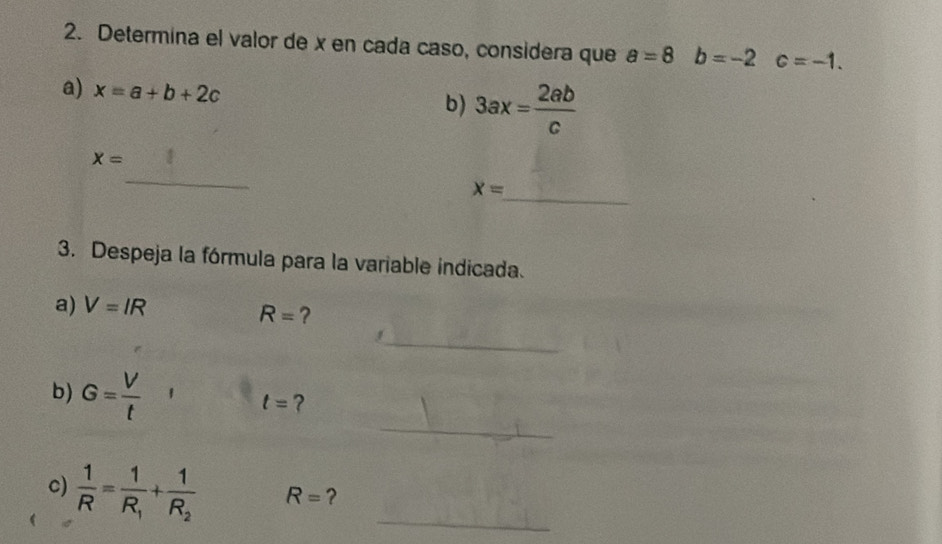 Determina el valor de x en cada caso, considera que a=8b=-2 c=-1. 
a) x=a+b+2c
b) 3ax= 2ab/c 
_
x=
_
x=
3. Despeja la fórmula para la variable indicada. 
a) V=IR
R= ? 
_ 
_ 
b) G= V/t 
t= ? 
c)  1/R =frac 1R_1+frac 1R_2 R= ?_