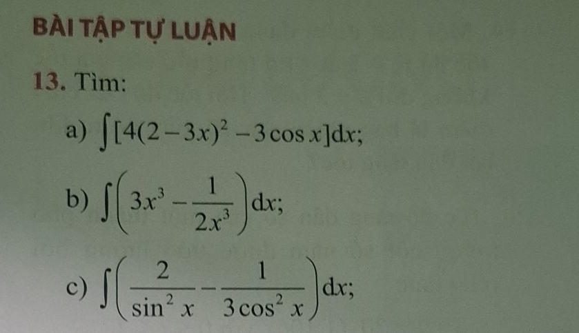 BÀi tập tự Luận
13. Tìm:
a) ∈t [4(2-3x)^2-3cos x]dx; 
b) ∈t (3x^3- 1/2x^3 )dx; 
c) ∈t ( 2/sin^2x - 1/3cos^2x )dx;