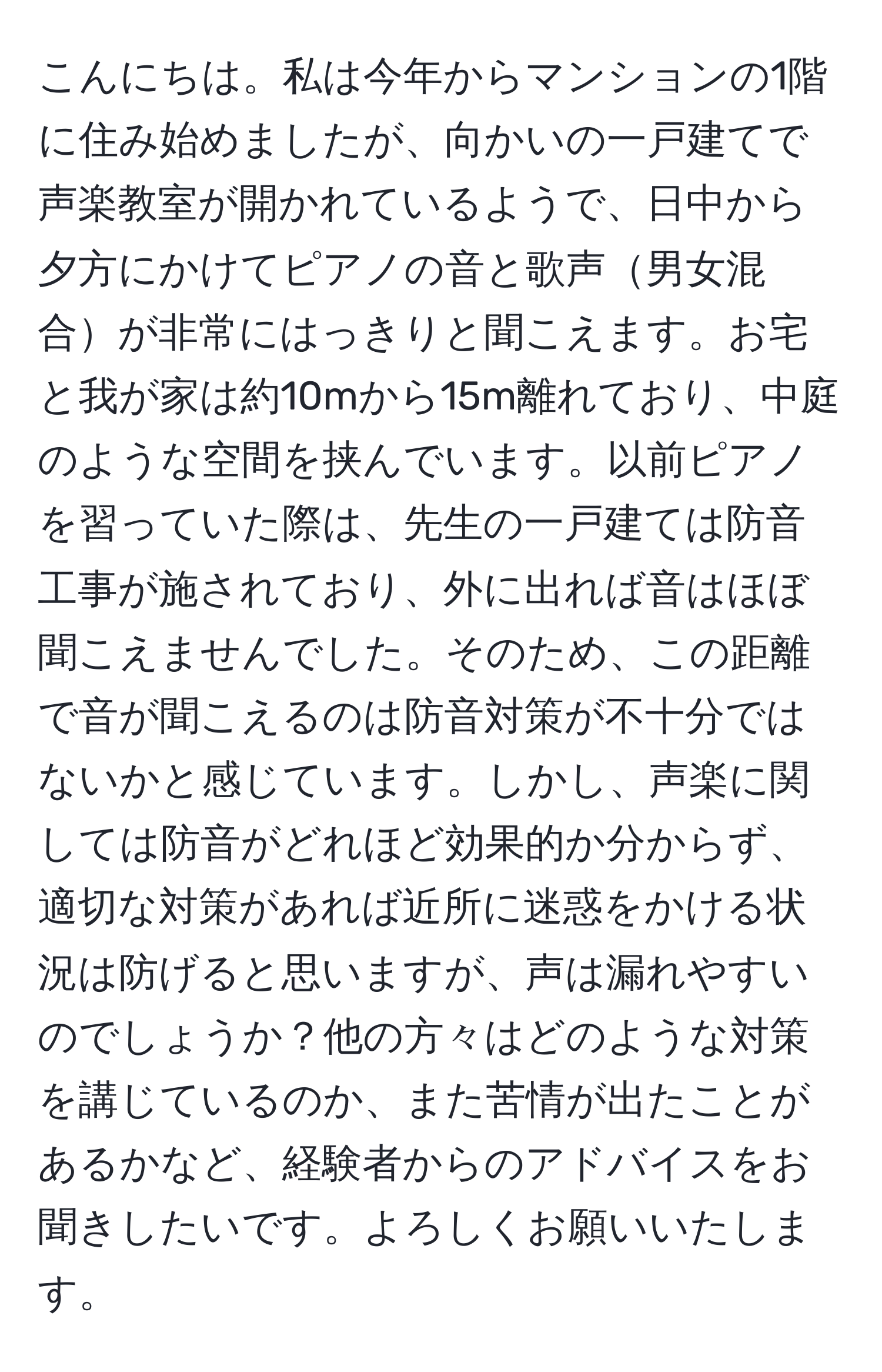 こんにちは。私は今年からマンションの1階に住み始めましたが、向かいの一戸建てで声楽教室が開かれているようで、日中から夕方にかけてピアノの音と歌声男女混合が非常にはっきりと聞こえます。お宅と我が家は約10mから15m離れており、中庭のような空間を挟んでいます。以前ピアノを習っていた際は、先生の一戸建ては防音工事が施されており、外に出れば音はほぼ聞こえませんでした。そのため、この距離で音が聞こえるのは防音対策が不十分ではないかと感じています。しかし、声楽に関しては防音がどれほど効果的か分からず、適切な対策があれば近所に迷惑をかける状況は防げると思いますが、声は漏れやすいのでしょうか？他の方々はどのような対策を講じているのか、また苦情が出たことがあるかなど、経験者からのアドバイスをお聞きしたいです。よろしくお願いいたします。