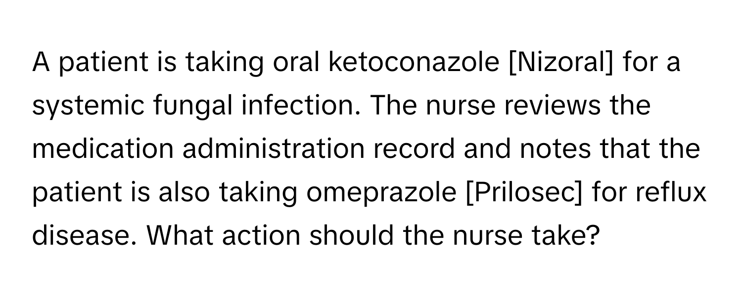 A patient is taking oral ketoconazole [Nizoral] for a systemic fungal infection. The nurse reviews the medication administration record and notes that the patient is also taking omeprazole [Prilosec] for reflux disease. What action should the nurse take?