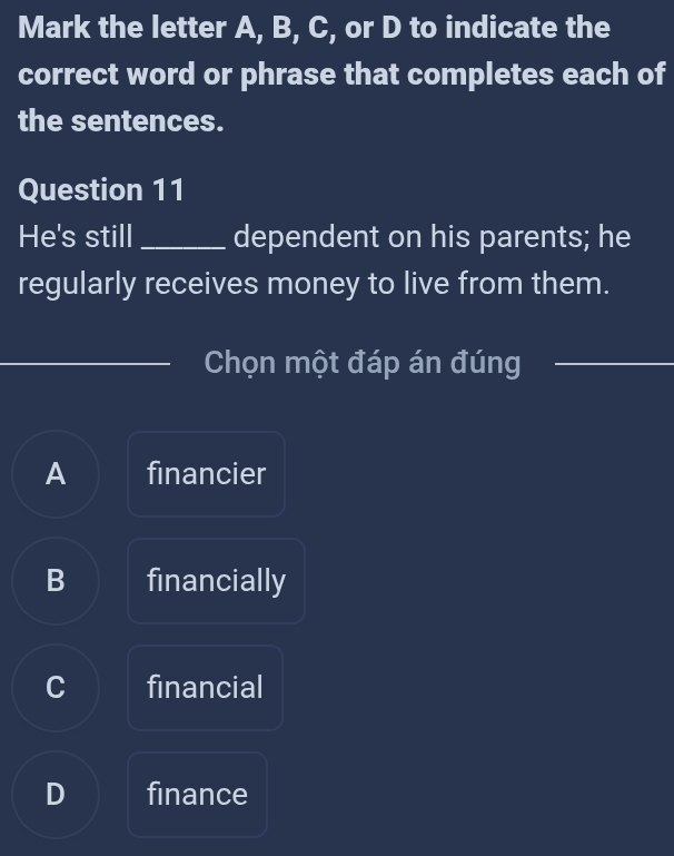 Mark the letter A, B, C, or D to indicate the
correct word or phrase that completes each of
the sentences.
Question 11
He's still _dependent on his parents; he
regularly receives money to live from them.
Chọn một đáp án đúng_
_
A financier
B financially
C financial
D finance