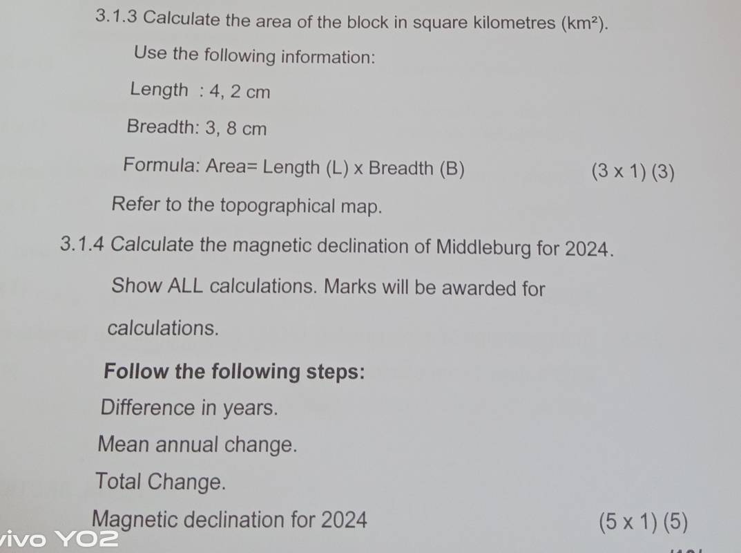 Calculate the area of the block in square kilometres (km^2). 
Use the following information: 
Length : 4, 2 cm
Breadth: 3, 8 cm
Formula: Area= Length (L) x Breadth (B) (3* 1)(3)
Refer to the topographical map. 
3.1.4 Calculate the magnetic declination of Middleburg for 2024. 
Show ALL calculations. Marks will be awarded for 
calculations. 
Follow the following steps: 
Difference in years. 
Mean annual change. 
Total Change. 
Magnetic declination for 2024 (5* 1)(5)