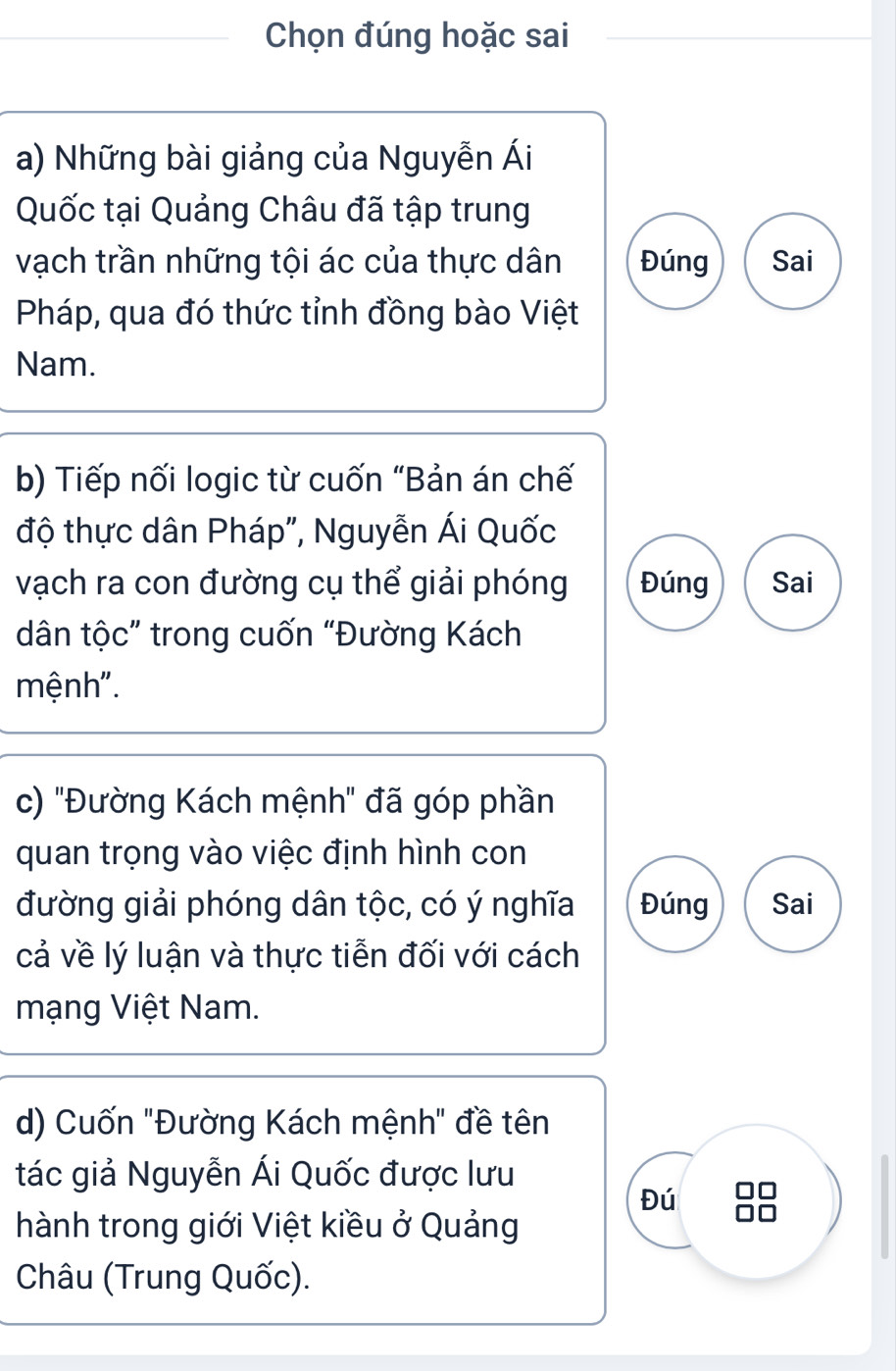 Chọn đúng hoặc sai 
a) Những bài giảng của Nguyễn Ái 
Quốc tại Quảng Châu đã tập trung 
vạch trần những tội ác của thực dân Đúng Sai 
Pháp, qua đó thức tỉnh đồng bào Việt 
Nam. 
b) Tiếp nối logic từ cuốn "Bản án chế 
độ thực dân Pháp", Nguyễn Ái Quốc 
vạch ra con đường cụ thể giải phóng Đúng Sai 
dân tộc” trong cuốn “Đường Kách 
mệnh". 
c) ''Đường Kách mệnh' đã góp phần 
quan trọng vào việc định hình con 
đường giải phóng dân tộc, có ý nghĩa Đúng Sai 
cả về lý luận và thực tiễn đối với cách 
mạng Việt Nam. 
d) Cuốn "Đường Kách mệnh" đề tên 
tác giả Nguyễn Ái Quốc được lưu 
Đú 
hành trong giới Việt kiều ở Quảng 
Châu (Trung Quốc).