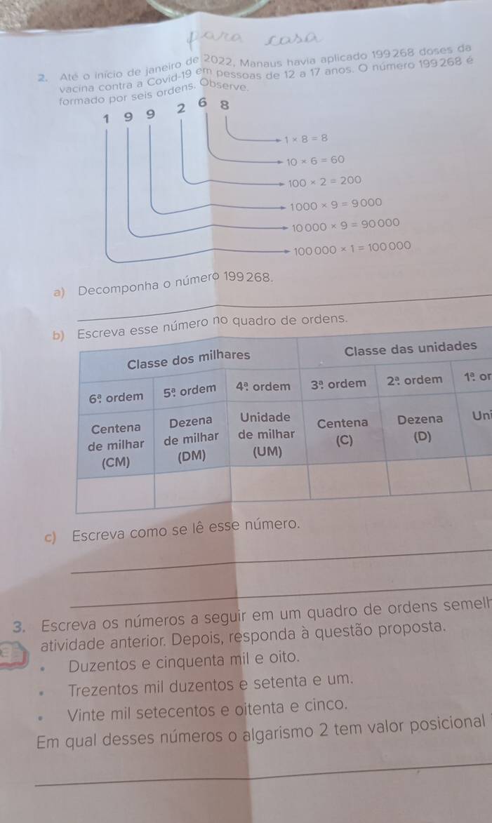 Até o início de janeiro de 2022, Manaus havia aplicado 199268 doses da
vacina contra a Covid-19 em pessoas de 12 a 17 anos. O número 199268 é
formado por seis ordens, Observe.
1 9 9 2 6 8
1* 8=8
10* 6=60
100* 2=200
1000* 9=9000
10000* 9=90000
100000* 1=100000
_
a) Decomponha o número 199268.
mero no quadro de ordens.
or
ni
_
c) Escreva como se lê esse número.
_
3. Escreva os números a seguir em um quadro de ordens semelh
a atividade anterior. Depois, responda à questão proposta.
Duzentos e cinquenta mil e oito.
Trezentos mil duzentos e setenta e um.
Vinte mil setecentos e oitenta e cinco.
Em qual desses números o algarismo 2 tem valor posicional
_