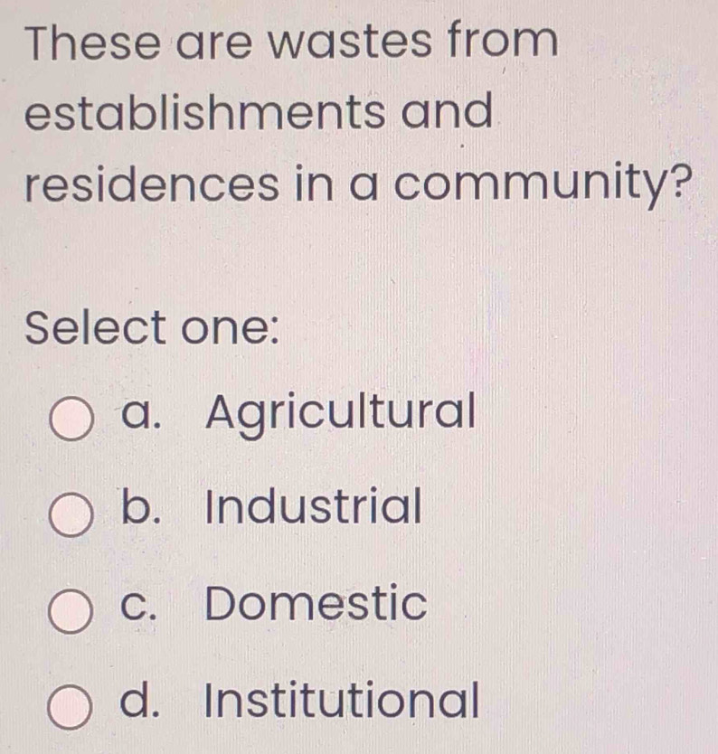 These are wastes from
establishments and
residences in a community?
Select one:
a. Agricultural
b. Industrial
c. Domestic
d. Institutional