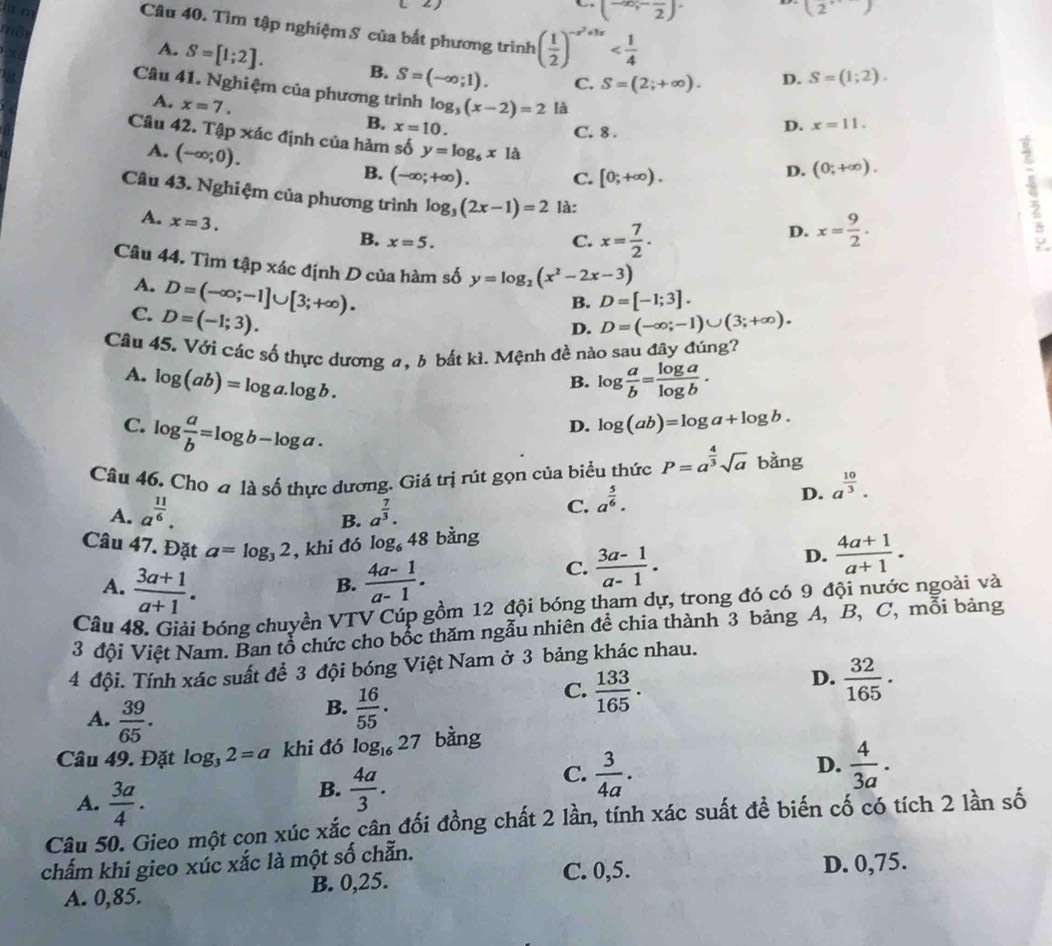 iü n
← (-∈fty ;-frac 2)
(2
Câu 40. Tìm tập nghiệm S của bắt phương trình ( 1/2 )^-x^2+3x
a
A. S=[1;2]. B. S=(-∈fty ;1). C. S=(2;+∈fty ).
D. S=(1;2).
Câu 41. Nghiệm của phương trình log _3(x-2)=2 là
A. x=7.
B. x=10. D. x=11.
C. 8 .
Câu 42. Tập xác định của hàm số y=log _6x1a
A. (-∈fty ;0).
B. (-∈fty ;+∈fty ). C. [0;+∈fty ).
D. (0;+∈fty ).
Câu 43. Nghiệm của phương trình log _3(2x-1)=2 là: D. x= 9/2 .
A. x=3.
B. x=5. C. x= 7/2 .
Câu 44. Tìm tập xác định D của hàm số y=log _2(x^2-2x-3)
A. D=(-∈fty ;-1]∪ [3;+∈fty ).
C. D=(-1;3).
B. D=[-1;3].
D. D=(-∈fty ;-1)∪ (3;+∈fty ).
Câu 45. Với các số thực dương a, b bắt kì. Mệnh đề nào sau đây đúng?
A. log (ab)=log a.log b. log  a/b = log a/log b .
B.
C. log  a/b =log b-log a.
D. log (ab)=log a+log b.
Câu 46. Cho alashat o ổ thực dương. Giá trị rút gọn của biểu thức P=a^(frac 4)3sqrt(a) bằng
D. a^(frac 10)3.
A. a^(frac 11)6. a^(frac 7)3.
C. a^(frac 5)6.
B.
Câu 47. Đặt a=log _32 , khi đó log _648 bàng
A.  (3a+1)/a+1 .  (4a-1)/a-1 .
C.  (3a-1)/a-1 .
D.  (4a+1)/a+1 .
B.
Câu 48. Giải bóng chuyền VTV Cúp gồm 12 đội bóng tham dự, trong đó có 9 đội nước ngoài và
3 đội Việt Nam. Ban tổ chức cho bốc thăm ngẫu nhiên để chia thành 3 bảng A, B, C, mỗi bảng
4 đội. Tính xác suất để 3 đội bóng Việt Nam ở 3 bảng khác nhau.
D.  32/165 .
B.  16/55 .
C.  133/165 .
A.  39/65 . D.  4/3a .
Câu 49. Đặt log _32=a khi đó log _1627 bằng
A.  3a/4 .
B.  4a/3 .
C.  3/4a .
Câu 50. Gieo một con xúc xắc cân đối đồng chất 2 lần, tính xác suất để biến cố có tích 2 lần số
chấm khi gieo xúc xắc là một số chẵn.
C. 0,5. D. 0,75.
A. 0,85. B. 0,25.