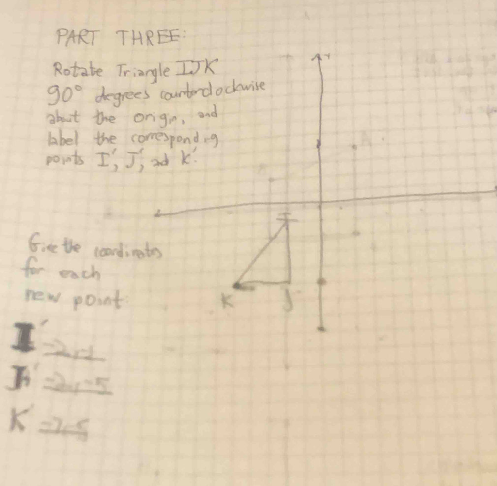 PART THREE: 
Rotate Triangle IJK
90° degrees counterdockwise 
about the origio, and 
label the correspond, g
points I, Jj od k!
Give the coordimates 
for each 
new point J
I
K22s